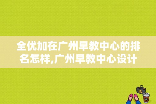 全优加在广州早教中心的排名怎样,广州早教中心设计公司有哪些