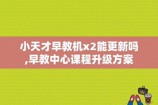 小天才早教机x2能更新吗,早教中心课程升级方案