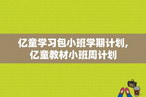 亿童学习包小班学期计划,亿童教材小班周计划